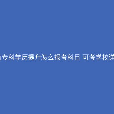 湖南专科学历提升怎么报考科目 可考学校详解